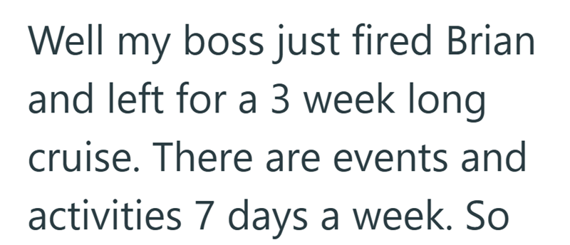 Well my boss just fired Brian and left for a 3 week long cruise. There are events and activities 7 days a week. So