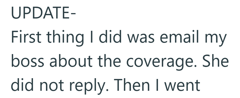 UPDATE- First thing I did was email my boss about the coverage. She did not reply. Then I went