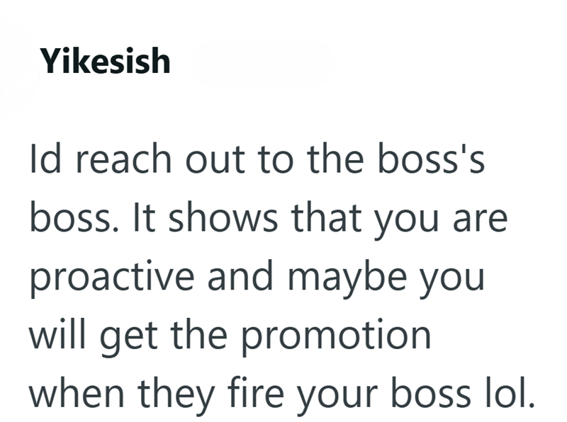 Yikesish Id reach out to the boss's boss. It shows that you are proactive and maybe you will get the promotion when they fire your boss lol.