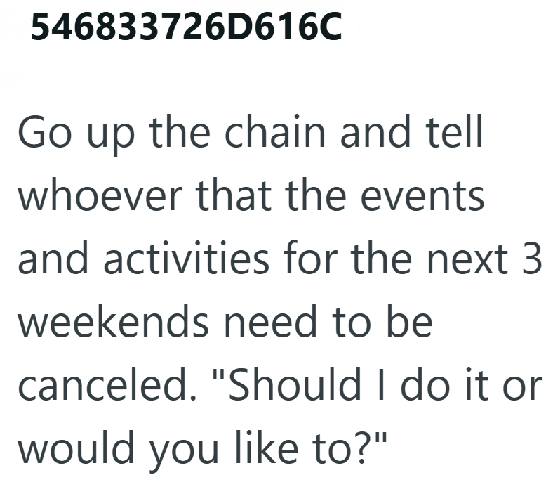 546833726D616C Go up the chain and tell whoever that the events and activities for the next 3 weekends need to be canceled. "Should I do it or would you like to?"
