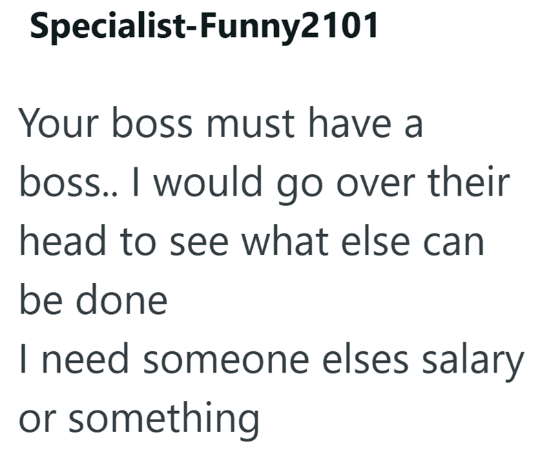Specialist-Funny2101 Your boss must have a boss.. I would go over their head to see what else can be done I need someone elses salary or something