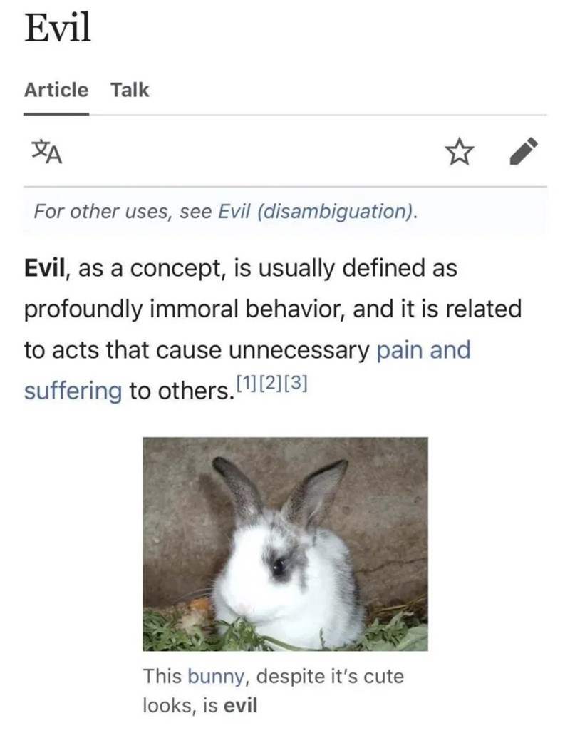 Evil Article Talk ZA For other uses, see Evil (disambiguation). Evil, as a concept, is usually defined as profoundly immoral behavior, and it is related to acts that cause unnecessary pain and suffering to others.[1][2][3] This bunny, despite it's cute looks, is evil
