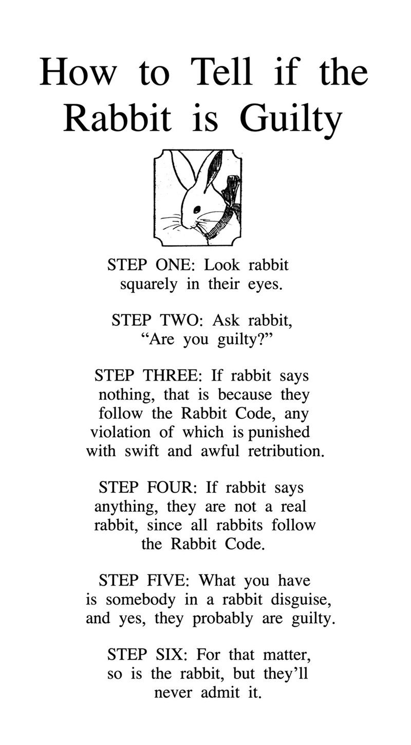 How to Tell if the Rabbit is Guilty STEP ONE: Look rabbit squarely in their eyes. STEP TWO: Ask rabbit, "Are you guilty?" STEP THREE: If rabbit says nothing, that is because they follow the Rabbit Code, any violation of which is punished with swift and awful retribution. STEP FOUR: If rabbit says anything, they are not a real rabbit, since all rabbits follow the Rabbit Code. STEP FIVE: What you have is somebody in a rabbit disguise, and yes, they probably are guilty. STEP SIX: For that matter, s