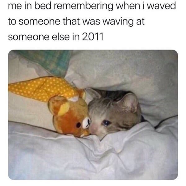 me in bed remembering when i waved to someone that was waving at someone else in 2011