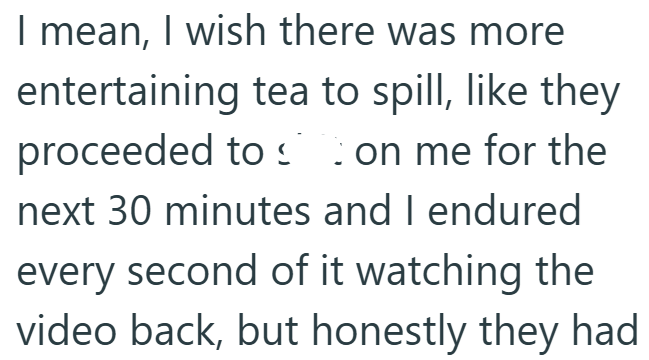 I mean, I wish there was more entertaining tea to spill, like they proceeded to on me for the next 30 minutes and I endured every second of it watching the video back, but honestly they had