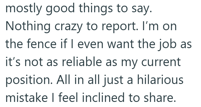 mostly good things to say. Nothing crazy to report. I'm on the fence if I even want the job as it's not as reliable as my current position. All in all just a hilarious mistake I feel inclined to share.