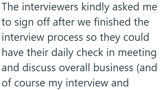 The interviewers kindly asked me to sign off after we finished the interview process so they could have their daily check in meeting and discuss overall business (and of course my interview and