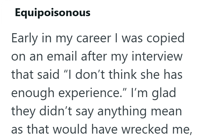 Equipoisonous Early in my career I was copied on an email after my interview that said "I don't think she has enough experience.” I'm glad they didn't say anything mean as that would have wrecked me,