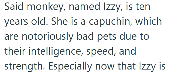 Said monkey, named Izzy, is ten years old. She is a capuchin, which are notoriously bad pets due to their intelligence, speed, and strength. Especially now that Izzy is