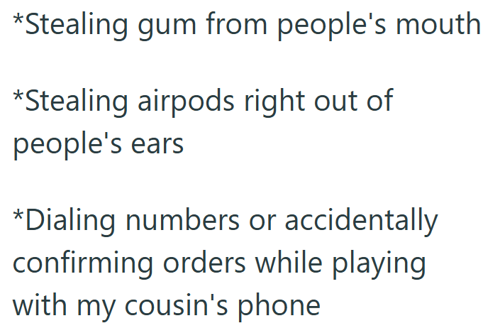 *Stealing gum from people's mouth *Stealing airpods right out of people's ears *Dialing numbers or accidentally confirming orders while playing with my cousin's phone