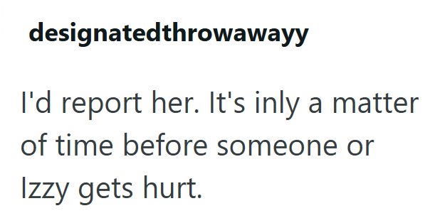 designatedthrowawayy I'd report her. It's inly a matter of time before someone or Izzy gets hurt.