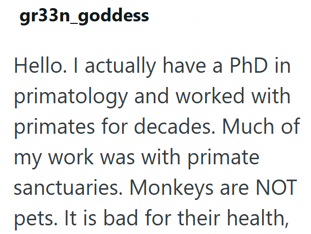 gr33n_goddess Hello. I actually have a PhD in primatology and worked with primates for decades. Much of my work was with primate. sanctuaries. Monkeys are NOT pets. It is bad for their health,