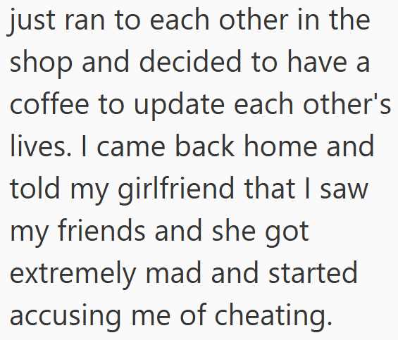 just ran to each other in the shop and decided to have a coffee to update each other's lives. I came back home and told my girlfriend that I saw my friends and she got extremely mad and started accusing me of cheating.