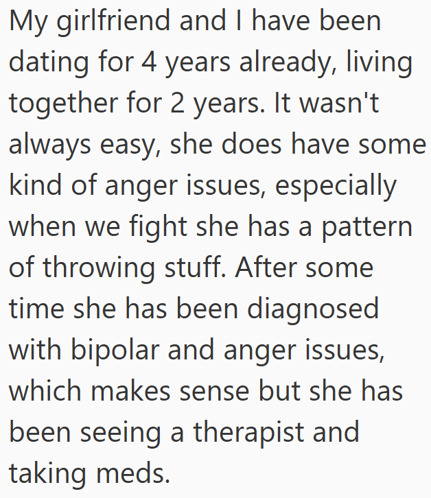 My girlfriend and I have been dating for 4 years already, living together for 2 years. It wasn't always easy, she does have some kind of anger issues, especially when we fight she has a pattern of throwing stuff. After some time she has been diagnosed with bipolar and anger issues, which makes sense but she has been seeing a therapist and taking meds.