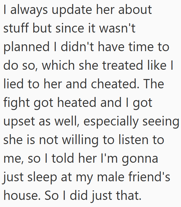 I always update her about stuff but since it wasn't planned I didn't have time to do so, which she treated like I lied to her and cheated. The fight got heated and I got upset as well, especially seeing she is not willing to listen to me, so I told her I'm gonna just sleep at my male friend's house. So I did just that.