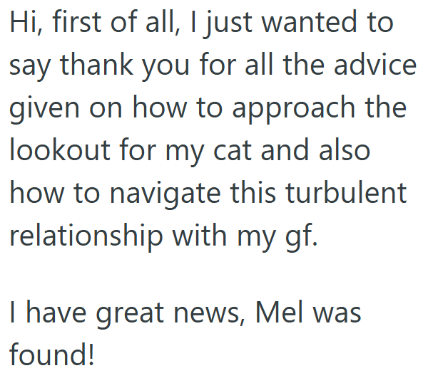 Hi, first of all, I just wanted to say thank you for all the advice given on how to approach the lookout for my cat and also. how to navigate this turbulent relationship with my gf. I have great news, Mel was found!