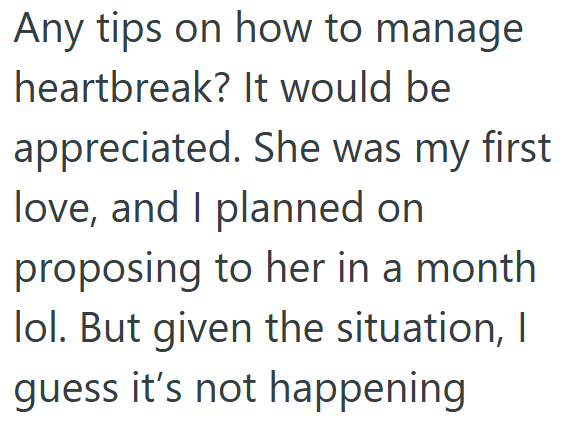Any tips on how to manage heartbreak? It would be appreciated. She was my first love, and I planned on proposing to her in a month lol. But given the situation, I guess it's not happening