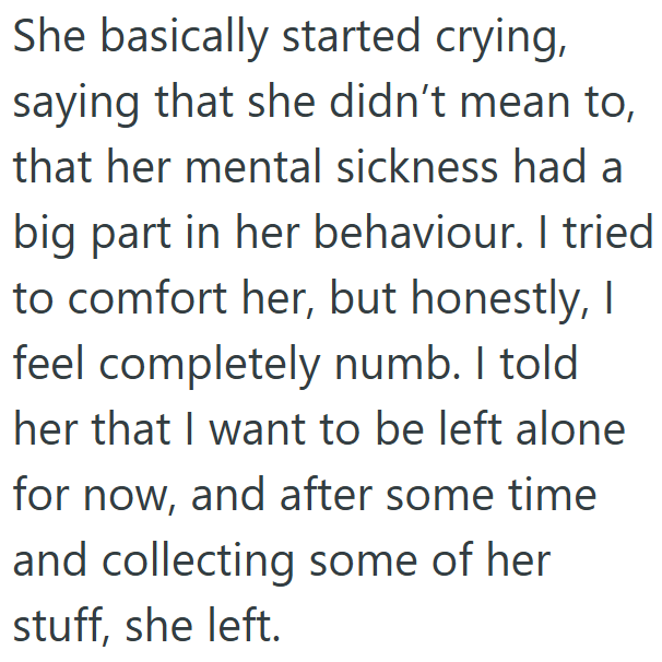 She basically started crying, saying that she didn't mean to, that her mental sickness had a big part in her behaviour. I tried to comfort her, but honestly, I feel completely numb. I told her that I want to be left alone for now, and after some time and collecting some of her stuff, she left.