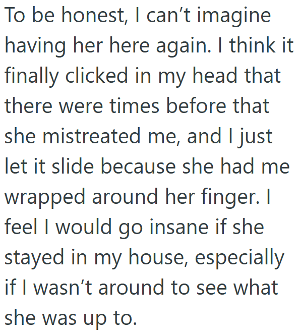 To be honest, I can't imagine having her here again. I think it finally clicked in my head that there were times before that she mistreated me, and I just let it slide because she had me wrapped around her finger. I feel I would go insane if she stayed in my house, especially if I wasn't around to see what she was up to.