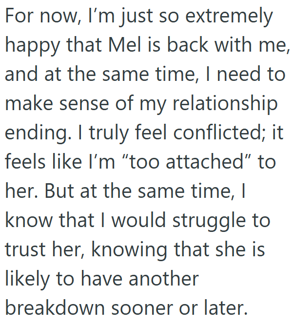 For now, I'm just so extremely happy that Mel is back with me, and at the same time, I need to make sense of my relationship ending. I truly feel conflicted; it feels like I'm "too attached" to her. But at the same time, I know that I would struggle to trust her, knowing that she is likely to have another breakdown sooner or later.