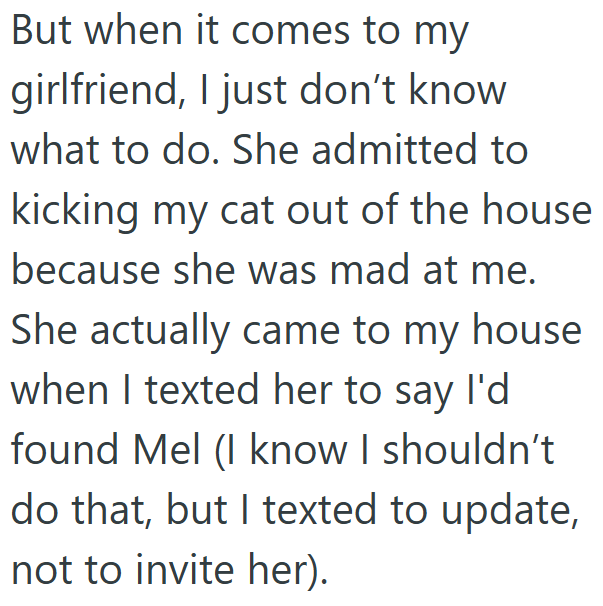 But when it comes to my girlfriend, I just don't know what to do. She admitted to kicking my cat out of the house because she was mad at me. She actually came to my house when I texted her to say I'd found Mel (I know I shouldn't do that, but I texted to update, not to invite her).