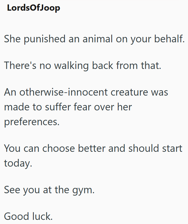LordsOfJoop She punished an animal on your behalf. There's no walking back from that. An otherwise-innocent creature was made to suffer fear over her preferences. You can choose better and should start today. See you at the gym. Good luck.