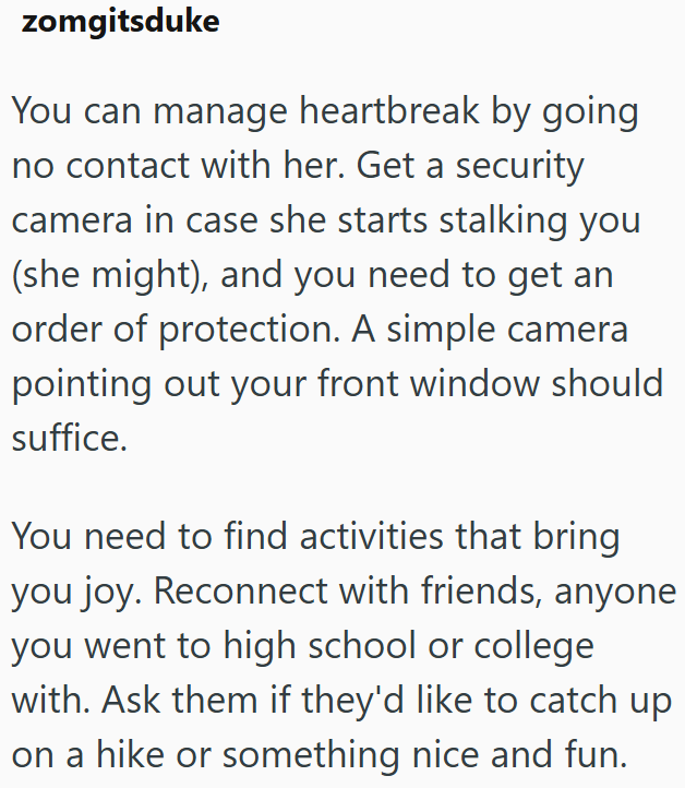 zomgitsduke You can manage heartbreak by going no contact with her. Get a security camera in case she starts stalking you (she might), and you need to get an order of protection. A simple camera pointing out your front window should suffice. You need to find activities that bring you joy. Reconnect with friends, anyone you went to high school or college with. Ask them if they'd like to catch up on a hike or something nice and fun.