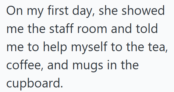 On my first day, she showed me the staff room and told me to help myself to the tea, coffee, and mugs in the cupboard.