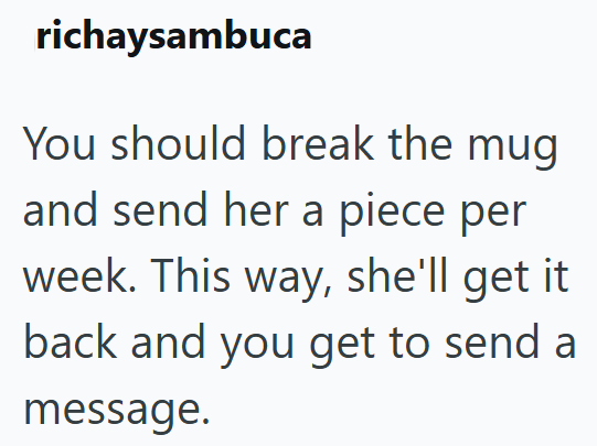 richaysambuca You should break the mug and send her a piece per week. This way, she'll get it. back and you get to send a message.