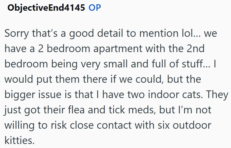 ObjectiveEnd4145 OP Sorry that's a good detail to mention lol... we have a 2 bedroom apartment with the 2nd bedroom being very small and full of stuff... I would put them there if we could, but the bigger issue is that I have two indoor cats. They just got their flea and tick meds, but I'm not willing to risk close contact with six outdoor kitties.