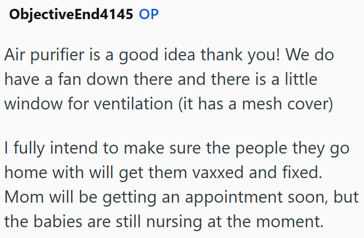 ObjectiveEnd4145 OP Air purifier is a good idea thank you! We do have a fan down there and there is a little window for ventilation (it has a mesh cover) I fully intend to make sure the people they go home with will get them vaxxed and fixed. Mom will be getting an appointment soon, but the babies are still nursing at the moment.