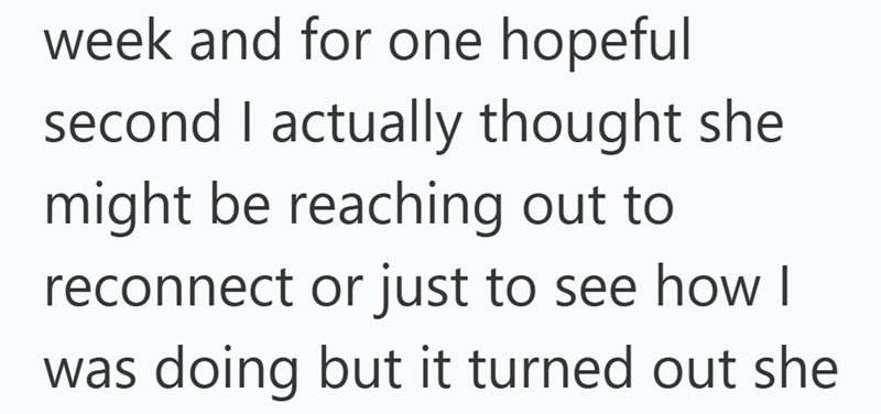week and for one hopeful second I actually thought she might be reaching out to reconnect or just to see how I was doing but it turned out she