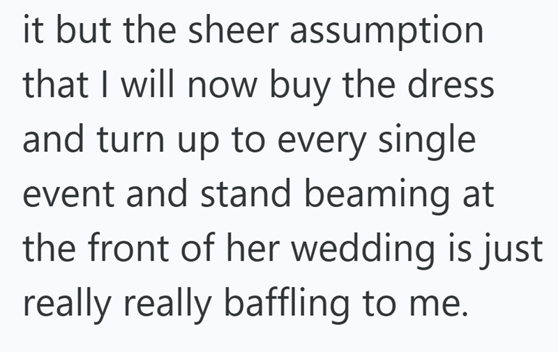 it but the sheer assumption that I will now buy the dress and turn up to every single event and stand beaming at the front of her wedding is just really really baffling to me.