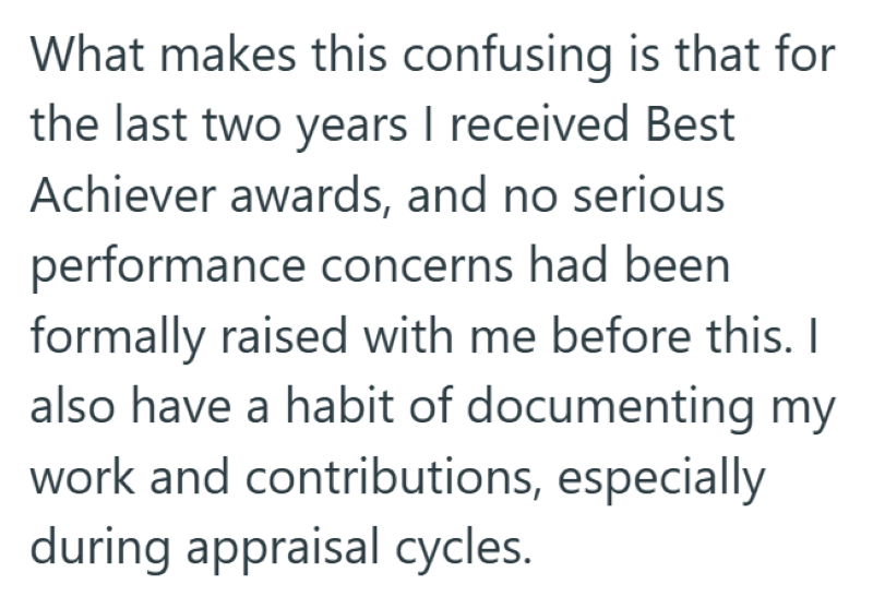 What makes this confusing is that for the last two years I received Best Achiever awards, and no serious performance concerns had been formally raised with me before this. I also have a habit of documenting my work and contributions, especially during appraisal cycles.