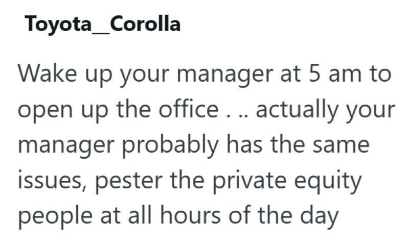 Toyota Corolla Wake up your manager at 5 am to open up the office... actually your manager probably has the same issues, pester the private equity people at all hours of the day
