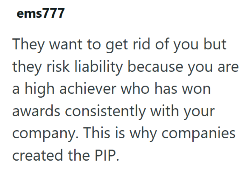 ems777 They want to get rid of you but they risk liability because you are a high achiever who has won awards consistently with your company. This is why companies created the PIP.