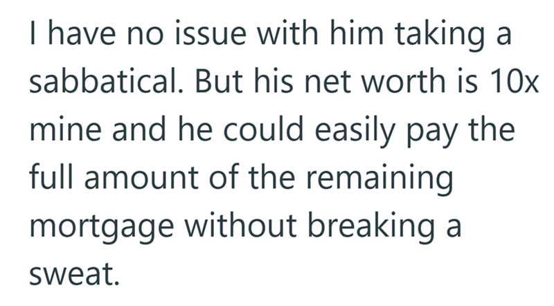I have no issue with him taking a sabbatical. But his net worth is 10x mine and he could easily pay the full amount of the remaining mortgage without breaking a sweat.