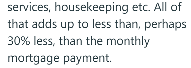 services, housekeeping etc. All of that adds up to less than, perhaps 30% less, than the monthly mortgage payment.