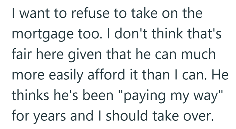 I want to refuse to take on the mortgage too. I don't think that's fair here given that he can much more easily afford it than I can. He thinks he's been "paying my way" for years and I should take over.