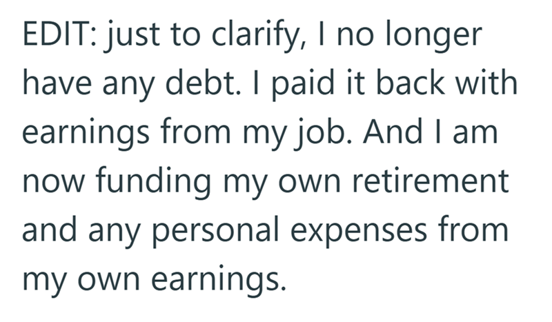 EDIT: just to clarify, I no longer have any debt. I paid it back with earnings from my job. And I am now funding my own retirement and any personal expenses from my own earnings.