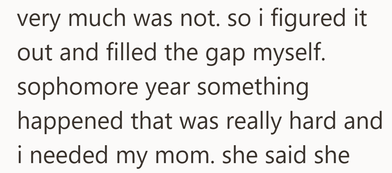very much was not. so i figured it out and filled the gap myself. sophomore year something happened that was really hard and i needed my mom. she said she
