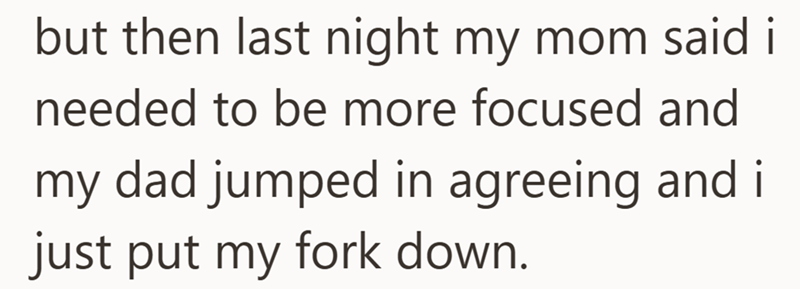 but then last night my mom said i needed to be more focused and my dad jumped in agreeing and i just put my fork down.