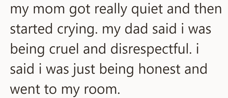 my mom got really quiet and then started crying. my dad said i was being cruel and disrespectful. i said i was just being honest and went to my room.