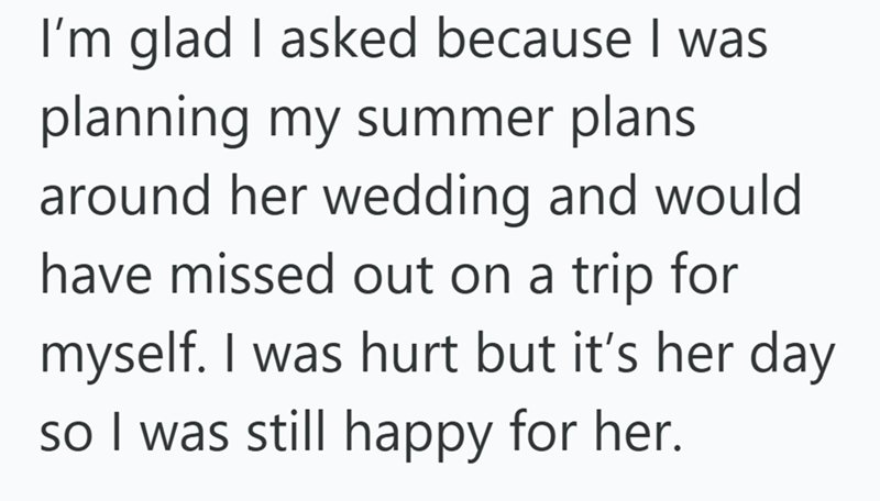 I'm glad I asked because I was planning my summer plans around her wedding and would have missed out on a trip for myself. I was hurt but it's her day so I was still happy for her.