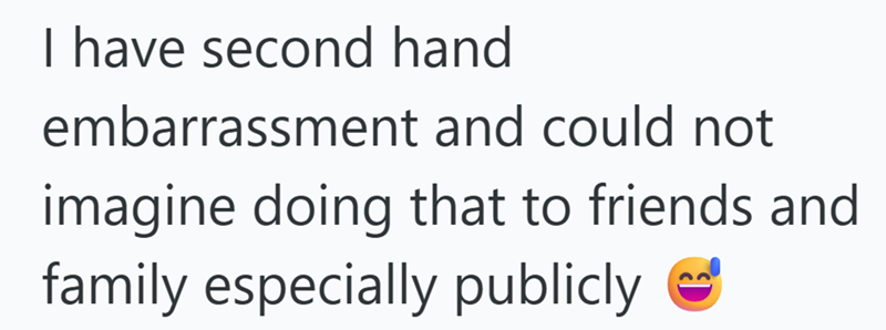 I have second hand embarrassment and could not imagine doing that to friends and family especially publicly