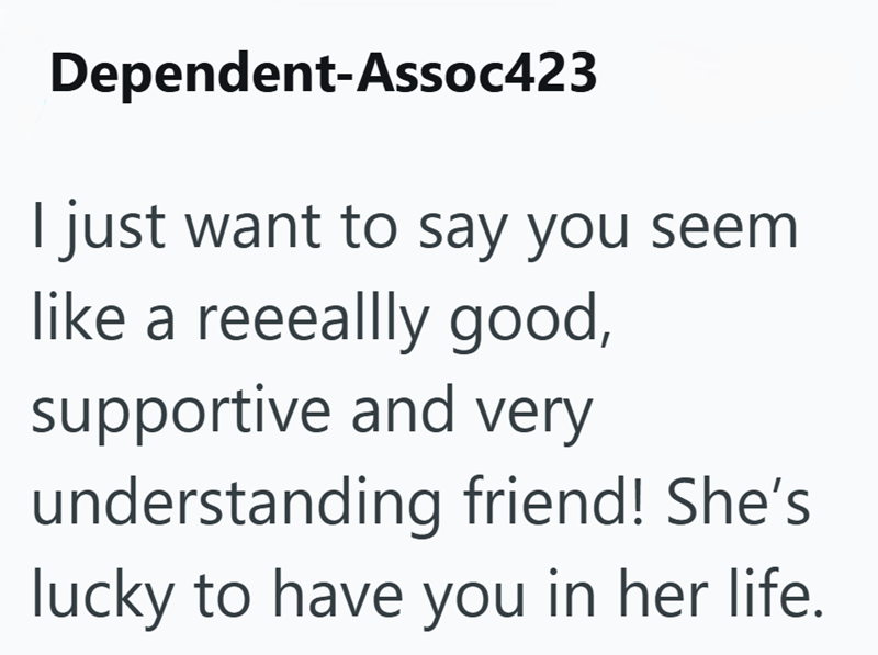 Dependent-Assoc423 I just want to say you seem like a reeeallly good, supportive and very understanding friend! She's lucky to have you in her life.
