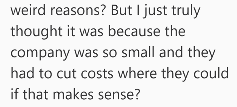 weird reasons? But I just truly thought it was because the company was so small and they had to cut costs where they could if that makes sense?