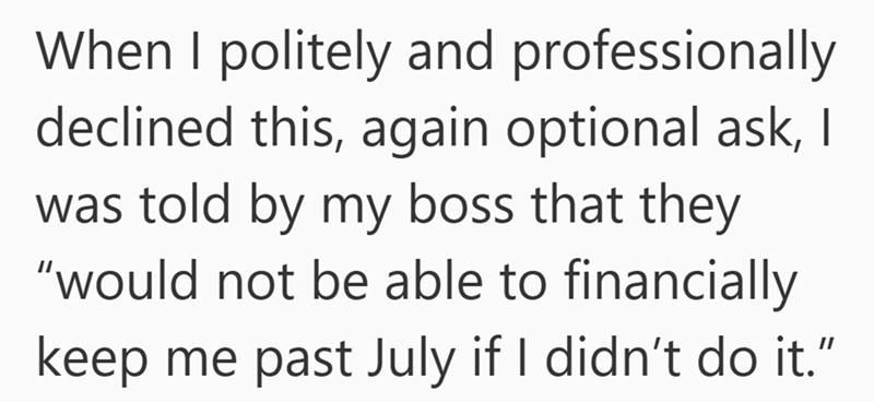 When I politely and professionally declined this, again optional ask, I was told by my boss that they "would not be able to financially keep me past July if I didn't do it."
