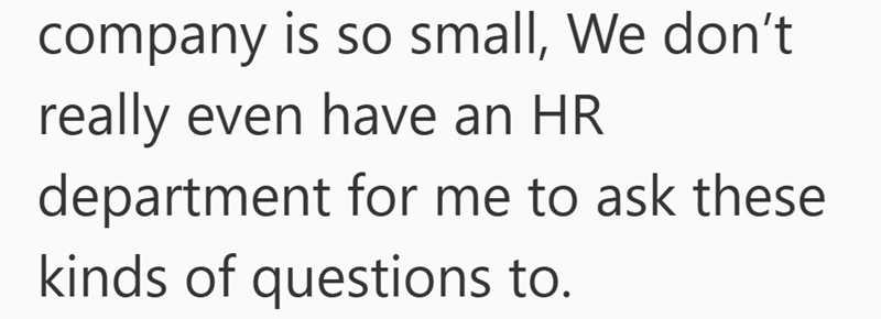 company is so small, We don't really even have an HR department for me to ask these kinds of questions to.