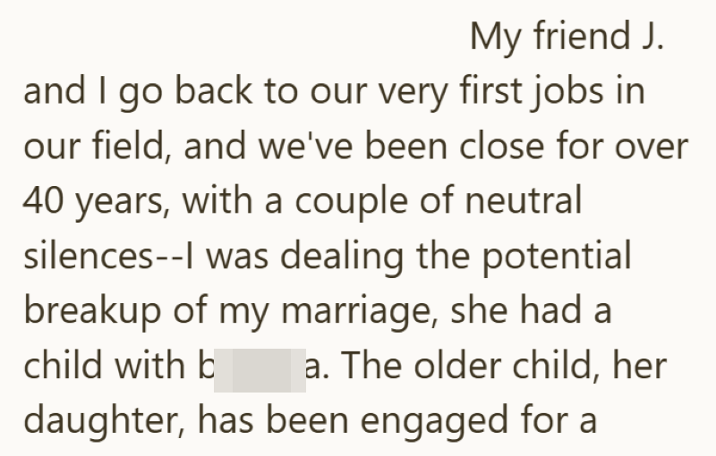 My friend J. and I go back to our very first jobs in our field, and we've been close for over 40 years, with a couple of neutral silences--I was dealing the potential breakup of my marriage, she had a child with b a. The older child, her daughter, has been engaged for a
